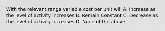 With the relevant range variable cost per unit will A. Increase as the level of activity increases B. Remain Constant C. Decrease as the level of activity increases D. None of the above