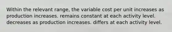 Within the relevant range, the variable cost per unit increases as production increases. remains constant at each activity level. decreases as production increases. differs at each activity level.