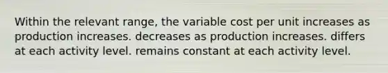 Within the relevant range, the variable cost per unit increases as production increases. decreases as production increases. differs at each activity level. remains constant at each activity level.