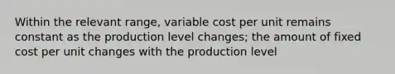 Within the relevant range, variable cost per unit remains constant as the production level changes; the amount of fixed cost per unit changes with the production level