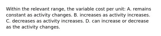 Within the relevant range, the variable cost per unit: A. remains constant as activity changes. B. increases as activity increases. C. decreases as activity increases. D. can increase or decrease as the activity changes.