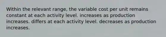 Within the relevant range, the variable cost per unit remains constant at each activity level. increases as production increases. differs at each activity level. decreases as production increases.