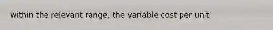 within the relevant range, the variable cost per unit