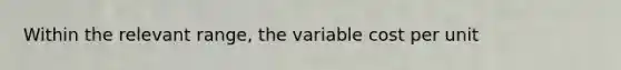 Within the relevant range, the variable cost per unit