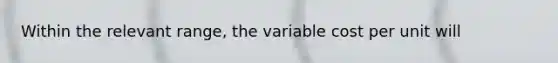 Within the relevant range, the variable cost per unit will