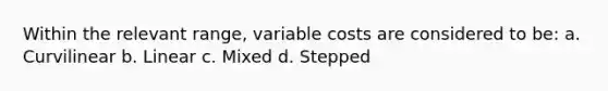 Within the relevant range, variable costs are considered to be: a. Curvilinear b. Linear c. Mixed d. Stepped