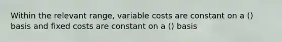 Within the relevant range, variable costs are constant on a () basis and fixed costs are constant on a () basis