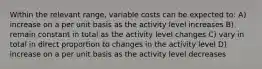 Within the relevant range, variable costs can be expected to: A) increase on a per unit basis as the activity level increases B) remain constant in total as the activity level changes C) vary in total in direct proportion to changes in the activity level D) increase on a per unit basis as the activity level decreases