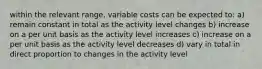 within the relevant range, variable costs can be expected to: a) remain constant in total as the activity level changes b) increase on a per unit basis as the activity level increases c) increase on a per unit basis as the activity level decreases d) vary in total in direct proportion to changes in the activity level