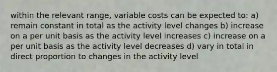 within the relevant range, variable costs can be expected to: a) remain constant in total as the activity level changes b) increase on a per unit basis as the activity level increases c) increase on a per unit basis as the activity level decreases d) vary in total in direct proportion to changes in the activity level