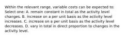 Within the relevant range, variable costs can be expected to: Select one: A. remain constant in total as the activity level changes. B. increase on a per unit basis as the activity level increases. C. increase on a per unit basis as the activity level decreases. D. vary in total in direct proportion to changes in the activity level.