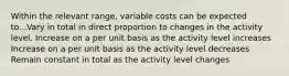 Within the relevant range, variable costs can be expected to...Vary in total in direct proportion to changes in the activity level. Increase on a per unit basis as the activity level increases Increase on a per unit basis as the activity level decreases Remain constant in total as the activity level changes