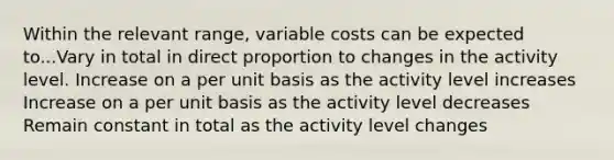 Within the relevant range, variable costs can be expected to...Vary in total in <a href='https://www.questionai.com/knowledge/kfXqPOzKsm-direct-proportion' class='anchor-knowledge'>direct proportion</a> to changes in the activity level. Increase on a per unit basis as the activity level increases Increase on a per unit basis as the activity level decreases Remain constant in total as the activity level changes