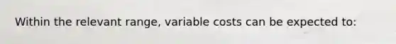 Within the relevant range, variable costs can be expected to: