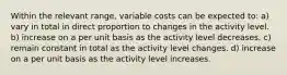 Within the relevant range, variable costs can be expected to: a) vary in total in direct proportion to changes in the activity level. b) increase on a per unit basis as the activity level decreases. c) remain constant in total as the activity level changes. d) increase on a per unit basis as the activity level increases.