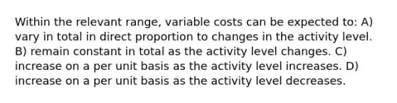 Within the relevant range, variable costs can be expected to: A) vary in total in <a href='https://www.questionai.com/knowledge/kfXqPOzKsm-direct-proportion' class='anchor-knowledge'>direct proportion</a> to changes in the activity level. B) remain constant in total as the activity level changes. C) increase on a per unit basis as the activity level increases. D) increase on a per unit basis as the activity level decreases.