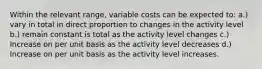 Within the relevant range, variable costs can be expected to: a.) vary in total in direct proportion to changes in the activity level b.) remain constant is total as the activity level changes c.) Increase on per unit basis as the activity level decreases d.) Increase on per unit basis as the activity level increases.