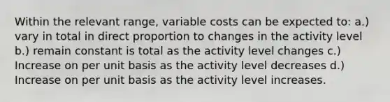 Within the relevant range, variable costs can be expected to: a.) vary in total in <a href='https://www.questionai.com/knowledge/kfXqPOzKsm-direct-proportion' class='anchor-knowledge'>direct proportion</a> to changes in the activity level b.) remain constant is total as the activity level changes c.) Increase on per unit basis as the activity level decreases d.) Increase on per unit basis as the activity level increases.