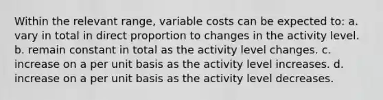 Within the relevant range, variable costs can be expected to: a. vary in total in direct proportion to changes in the activity level. b. remain constant in total as the activity level changes. c. increase on a per unit basis as the activity level increases. d. increase on a per unit basis as the activity level decreases.