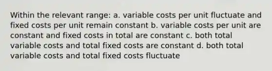 Within the relevant range: a. variable costs per unit fluctuate and fixed costs per unit remain constant b. variable costs per unit are constant and fixed costs in total are constant c. both total variable costs and total fixed costs are constant d. both total variable costs and total fixed costs fluctuate