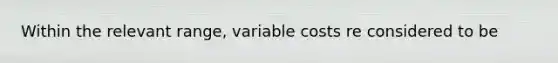 Within the relevant range, variable costs re considered to be