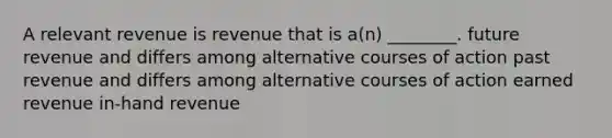 A relevant revenue is revenue that is a(n) ________. future revenue and differs among alternative courses of action past revenue and differs among alternative courses of action earned revenue in-hand revenue