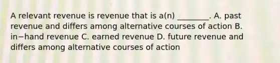 A relevant revenue is revenue that is​ a(n) ________. A. past revenue and differs among alternative courses of action B. in−hand revenue C. earned revenue D. future revenue and differs among alternative courses of action