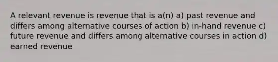 A relevant revenue is revenue that is a(n) a) past revenue and differs among alternative courses of action b) in-hand revenue c) future revenue and differs among alternative courses in action d) earned revenue