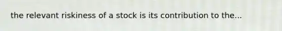 the relevant riskiness of a stock is its contribution to the...