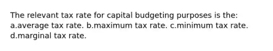 The relevant tax rate for capital budgeting purposes is the: a.average tax rate. b.maximum tax rate. c.minimum tax rate. d.marginal tax rate.