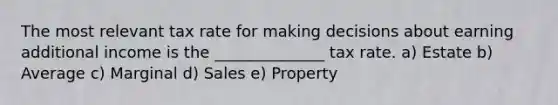 The most relevant tax rate for making decisions about earning additional income is the ______________ tax rate. a) Estate b) Average c) Marginal d) Sales e) Property