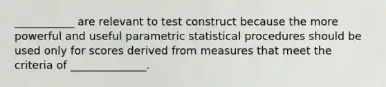 ___________ are relevant to test construct because the more powerful and useful parametric statistical procedures should be used only for scores derived from measures that meet the criteria of ______________.