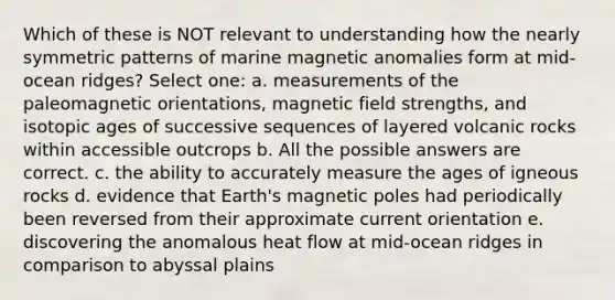 Which of these is NOT relevant to understanding how the nearly symmetric patterns of marine magnetic anomalies form at mid-ocean ridges? Select one: a. measurements of the paleomagnetic orientations, magnetic field strengths, and isotopic ages of successive sequences of layered volcanic rocks within accessible outcrops b. All the possible answers are correct. c. the ability to accurately measure the ages of igneous rocks d. evidence that Earth's magnetic poles had periodically been reversed from their approximate current orientation e. discovering the anomalous heat flow at mid-ocean ridges in comparison to abyssal plains