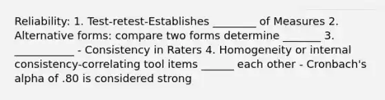 Reliability: 1. Test-retest-Establishes ________ of Measures 2. Alternative forms: compare two forms determine _______ 3. ___________ - Consistency in Raters 4. Homogeneity or internal consistency-correlating tool items ______ each other - Cronbach's alpha of .80 is considered strong