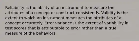 Reliability is the ability of an instrument to measure the attributes of a concept or construct consistently. Validity is the extent to which an instrument measures the attributes of a concept accurately. Error variance is the extent of variability in test scores that is attributable to error rather than a true measure of the behaviors.