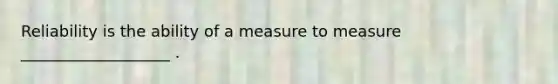 Reliability is the ability of a measure to measure ___________________ .