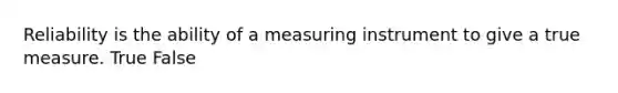 Reliability is the ability of a measuring instrument to give a true measure. True False