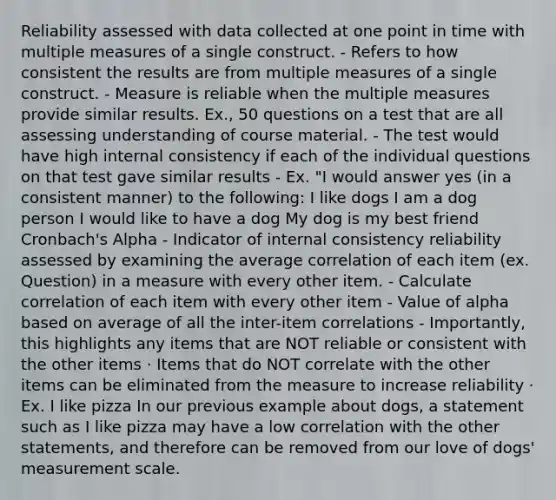 Reliability assessed with data collected at one point in time with multiple measures of a single construct. - Refers to how consistent the results are from multiple measures of a single construct. - Measure is reliable when the multiple measures provide similar results. Ex., 50 questions on a test that are all assessing understanding of course material. - The test would have high internal consistency if each of the individual questions on that test gave similar results - Ex. "I would answer yes (in a consistent manner) to the following: I like dogs I am a dog person I would like to have a dog My dog is my best friend Cronbach's Alpha - Indicator of internal consistency reliability assessed by examining the average correlation of each item (ex. Question) in a measure with every other item. - Calculate correlation of each item with every other item - Value of alpha based on average of all the inter-item correlations - Importantly, this highlights any items that are NOT reliable or consistent with the other items · Items that do NOT correlate with the other items can be eliminated from the measure to increase reliability · Ex. I like pizza In our previous example about dogs, a statement such as I like pizza may have a low correlation with the other statements, and therefore can be removed from our love of dogs' measurement scale.