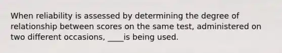 When reliability is assessed by determining the degree of relationship between scores on the same test, administered on two different occasions, ____is being used.