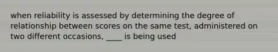 when reliability is assessed by determining the degree of relationship between scores on the same test, administered on two different occasions, ____ is being used