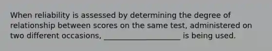 When reliability is assessed by determining the degree of relationship between scores on the same test, administered on two different occasions, ____________________ is being used.