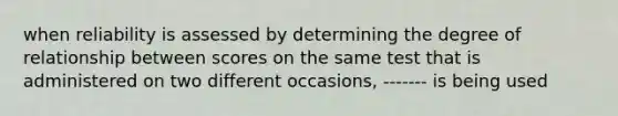 when reliability is assessed by determining the degree of relationship between scores on the same test that is administered on two different occasions, ------- is being used