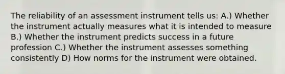 The reliability of an assessment instrument tells us: A.) Whether the instrument actually measures what it is intended to measure B.) Whether the instrument predicts success in a future profession C.) Whether the instrument assesses something consistently D) How norms for the instrument were obtained.