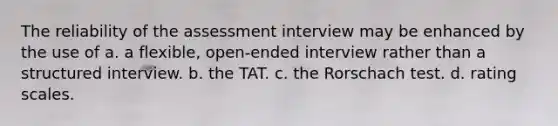 The reliability of the assessment interview may be enhanced by the use of a. a flexible, open-ended interview rather than a structured interview. b. the TAT. c. the Rorschach test. d. rating scales.