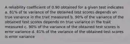 A reliability coefficient of 0.90 obtained for a given test indicates a. 81% of te variance of the obtained test scores depends on true variance in the trait measured b. 90% of the variance of the obtained test scores depends on true variance in the trait measured c. 90% of the variance of the obtained test scores is error variance d. 81% of the variance of the obtained test scores is error variance