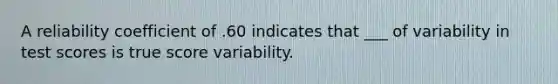 A reliability coefficient of .60 indicates that ___ of variability in test scores is true score variability.