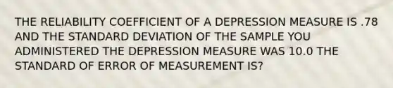 THE RELIABILITY COEFFICIENT OF A DEPRESSION MEASURE IS .78 AND THE STANDARD DEVIATION OF THE SAMPLE YOU ADMINISTERED THE DEPRESSION MEASURE WAS 10.0 THE STANDARD OF ERROR OF MEASUREMENT IS?