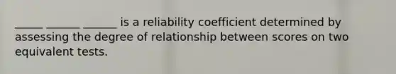 _____ ______ ______ is a reliability coefficient determined by assessing the degree of relationship between scores on two equivalent tests.