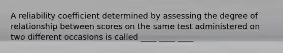 A reliability coefficient determined by assessing the degree of relationship between scores on the same test administered on two different occasions is called ____ ____ ____