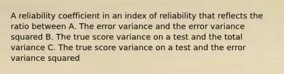 A reliability coefficient in an index of reliability that reflects the ratio between A. The error variance and the error variance squared B. The true score variance on a test and the total variance C. The true score variance on a test and the error variance squared